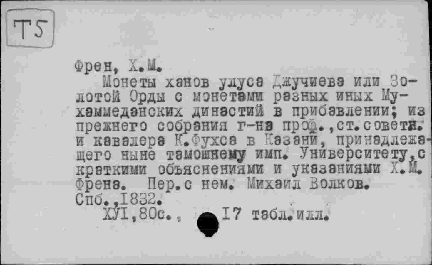 ﻿Френ, Х.М.
Монеты ханов улуса Джучиева или Золотой Орды с монетами разных иных Му-хаммеданских династий в прибавлении; из прежнего собрания г-на про®. ,ст. советв. и кавалера К.Фухса в Казани, принадлежа щего ныне тамошнему имп. Университету,с краткими объяснениями и указаниями Х.Й. Френа. Пер, с нем. Михаил Волков. Спб.,1832.
Ж,80с. ÄI7 табл. ИЛЛ.